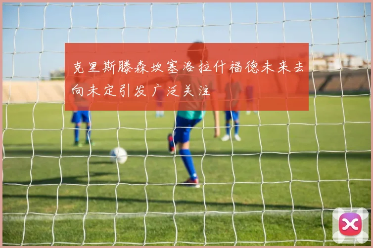 克里斯滕森坎塞洛拉什福德未来去向未定引发广泛关注