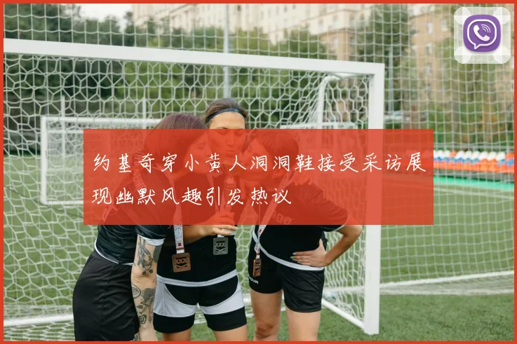 约基奇穿小黄人洞洞鞋接受采访展现幽默风趣引发热议