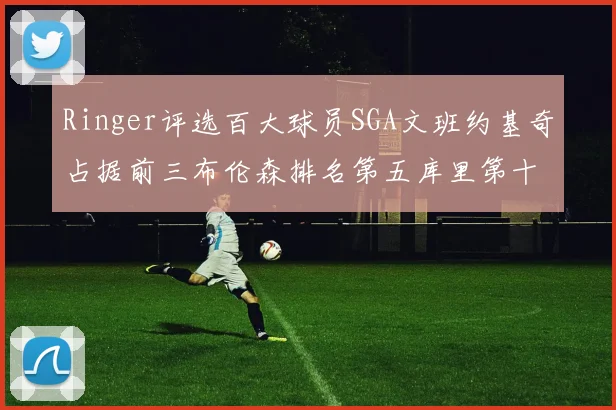Ringer评选百大球员SGA文班约基奇占据前三布伦森排名第五库里第十杜兰特第十六詹姆斯第二十