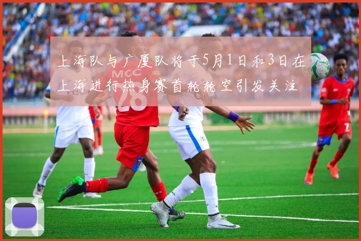 上海队与广厦队将于5月1日和3日在上海进行热身赛首轮轮空引发关注
