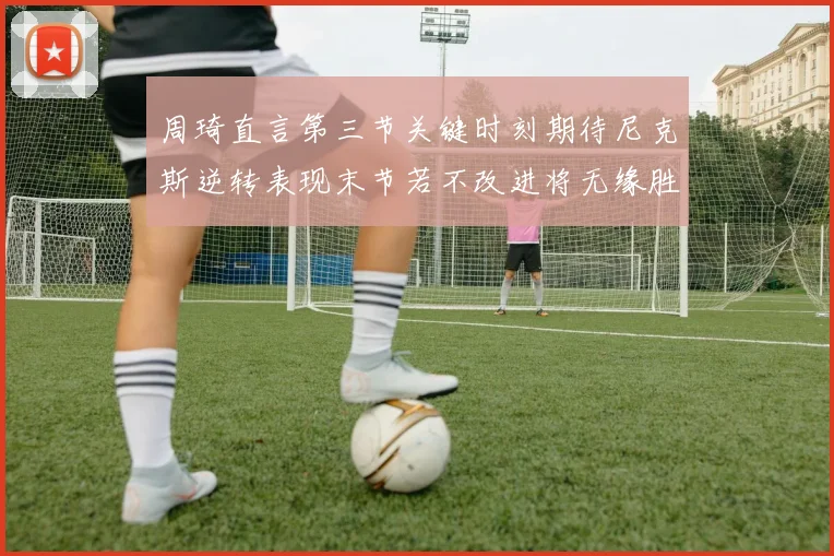 周琦直言第三节关键时刻期待尼克斯逆转表现末节若不改进将无缘胜利