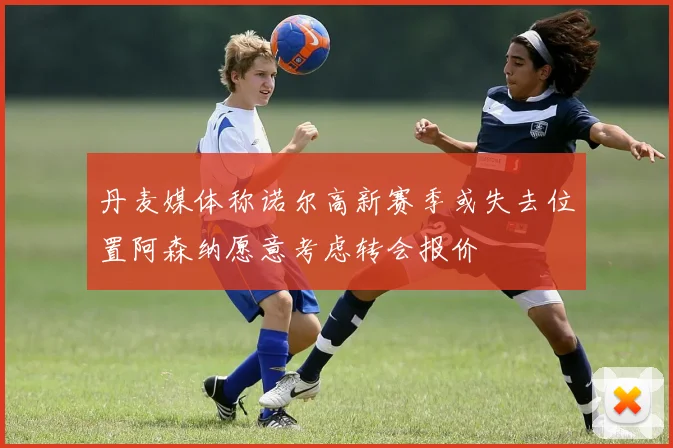 丹麦媒体称诺尔高新赛季或失去位置阿森纳愿意考虑转会报价