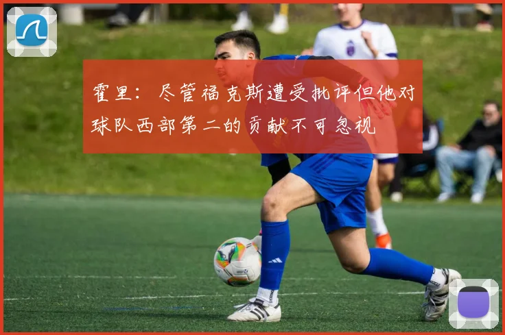 霍里：尽管福克斯遭受批评但他对球队西部第二的贡献不可忽视