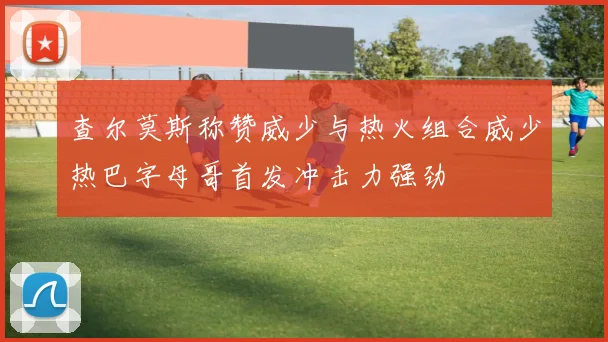 查尔莫斯称赞威少与热火组合威少热巴字母哥首发冲击力强劲