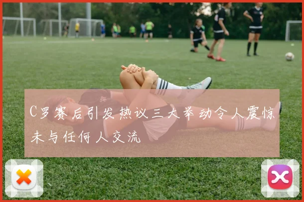C罗赛后引发热议三大举动令人震惊未与任何人交流