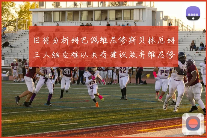 旧将分析姆巴佩维尼修斯贝林厄姆三人组合难以共存建议放弃维尼修斯