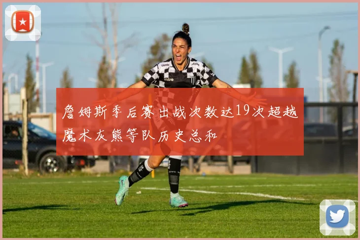 詹姆斯季后赛出战次数达19次超越魔术灰熊等队历史总和