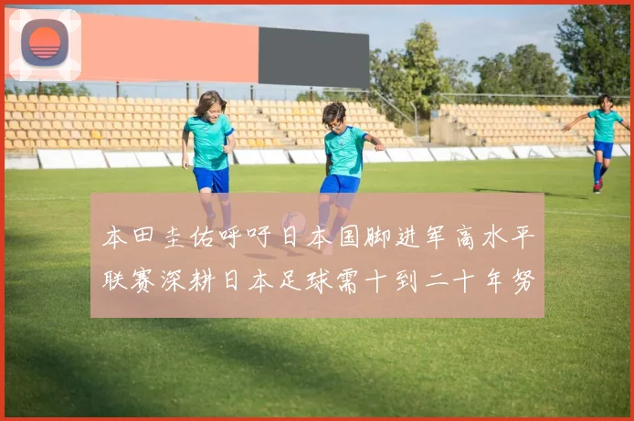 本田圭佑呼吁日本国脚进军高水平联赛深耕日本足球需十到二十年努力