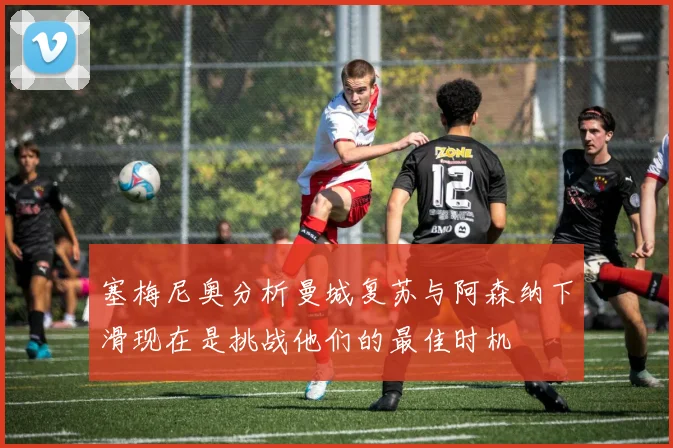 塞梅尼奥分析曼城复苏与阿森纳下滑现在是挑战他们的最佳时机
