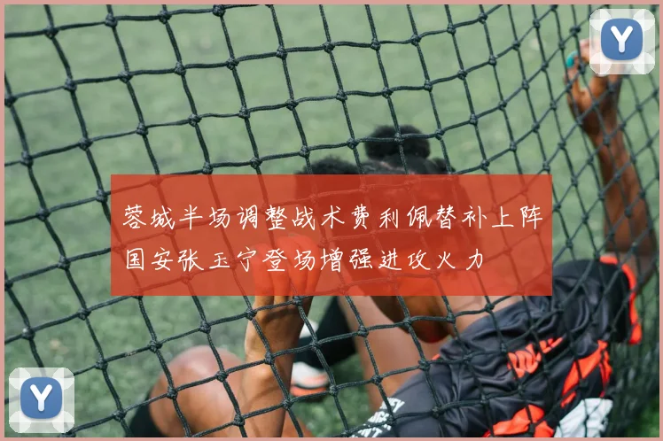 蓉城半场调整战术费利佩替补上阵国安张玉宁登场增强进攻火力