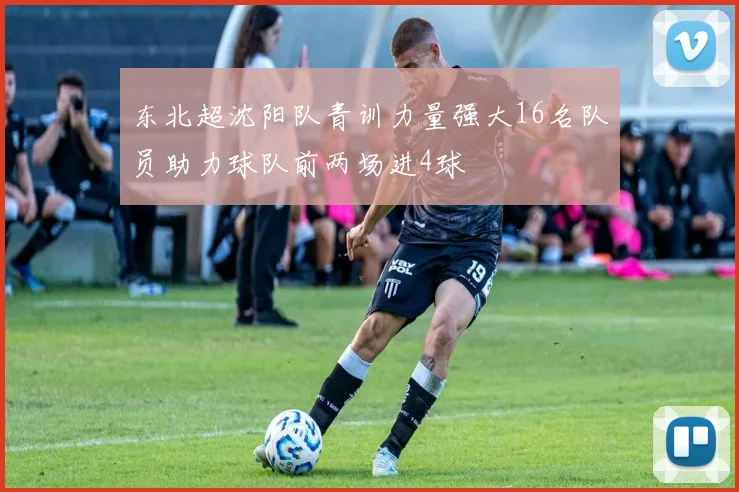 东北超沈阳队青训力量强大16名队员助力球队前两场进4球