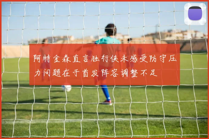 阿特金森直言独行侠未感受防守压力问题在于首发阵容调整不足