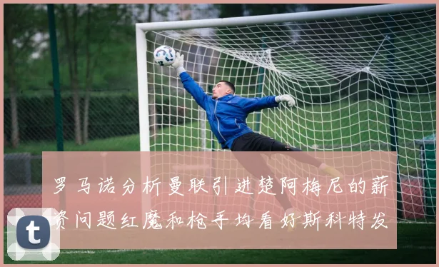 罗马诺分析曼联引进楚阿梅尼的薪资问题红魔和枪手均看好斯科特发展潜力