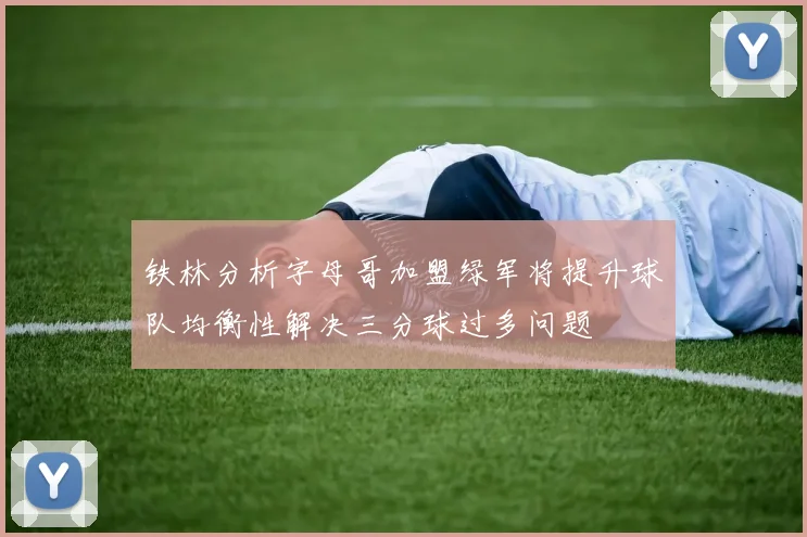 铁林分析字母哥加盟绿军将提升球队均衡性解决三分球过多问题