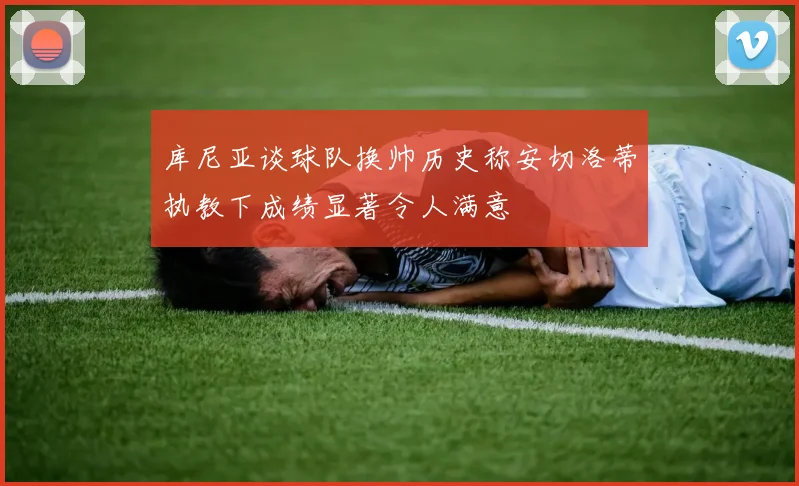 库尼亚谈球队换帅历史称安切洛蒂执教下成绩显著令人满意