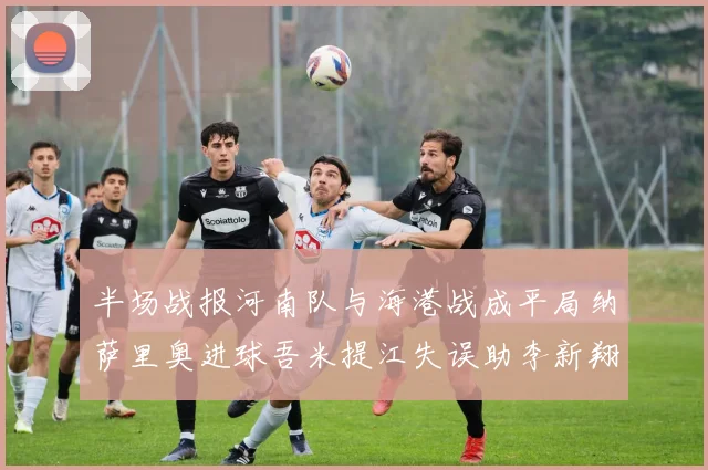 半场战报河南队与海港战成平局纳萨里奥进球吾米提江失误助李新翔扳平