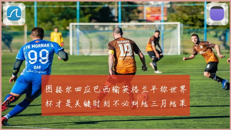 图赫尔回应巴西输英格兰平称世界杯才是关键时刻不必纠结三月结果