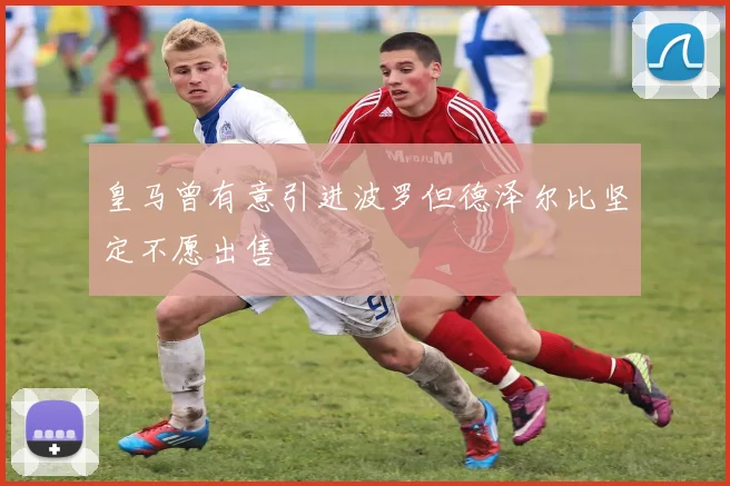 皇马曾有意引进波罗但德泽尔比坚定不愿出售