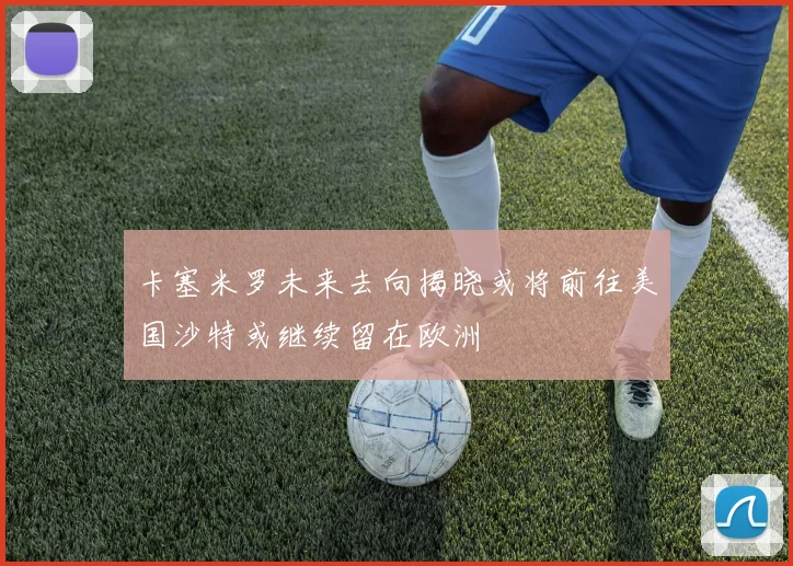 卡塞米罗未来去向揭晓或将前往美国沙特或继续留在欧洲