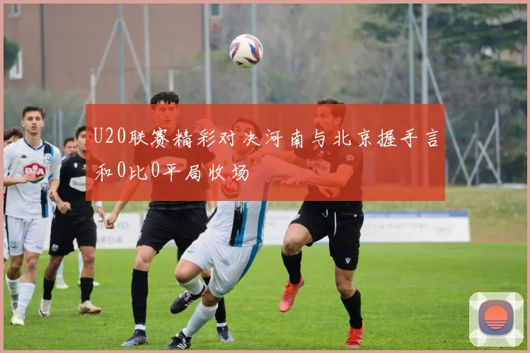 U20联赛精彩对决河南与北京握手言和0比0平局收场