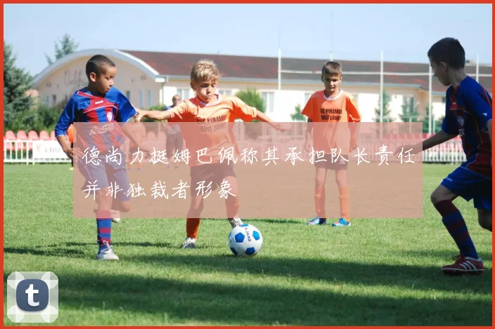 德尚力挺姆巴佩称其承担队长责任并非独裁者形象