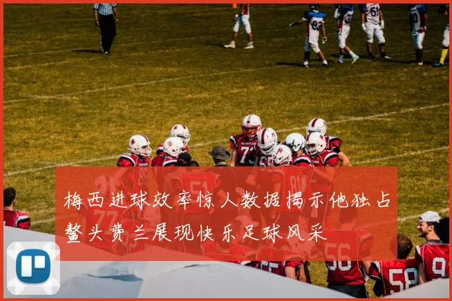 梅西进球效率惊人数据揭示他独占鳌头费兰展现快乐足球风采