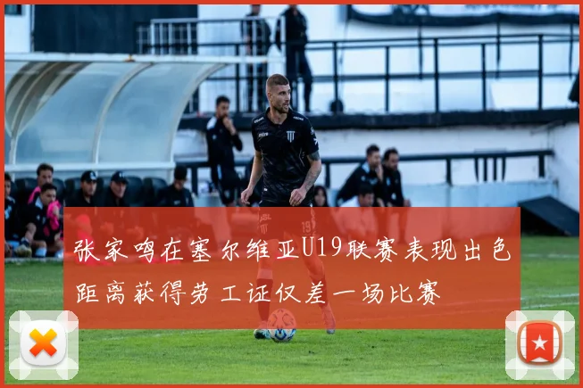 张家鸣在塞尔维亚U19联赛表现出色距离获得劳工证仅差一场比赛