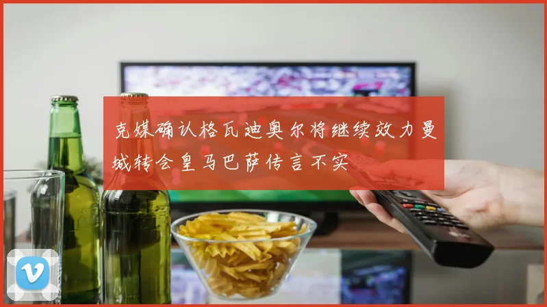 克媒确认格瓦迪奥尔将继续效力曼城转会皇马巴萨传言不实